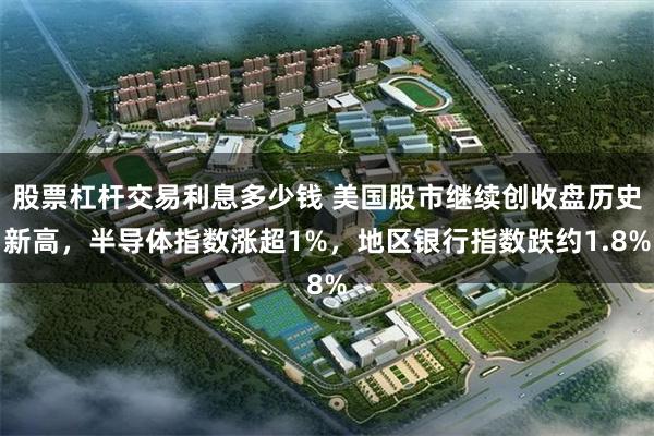 股票杠杆交易利息多少钱 美国股市继续创收盘历史新高,半导体指数涨超1%,地区银行指数跌约1.8%