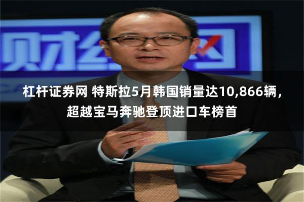 杠杆证券网 特斯拉5月韩国销量达10,866辆，超越宝马奔驰登顶进口车榜首