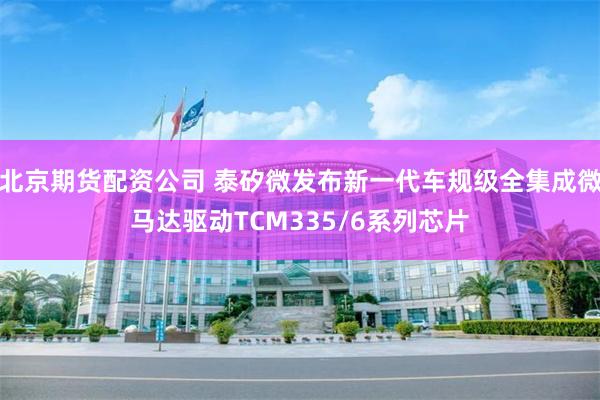 北京期货配资公司 泰矽微发布新一代车规级全集成微马达驱动TCM335/6系列芯片