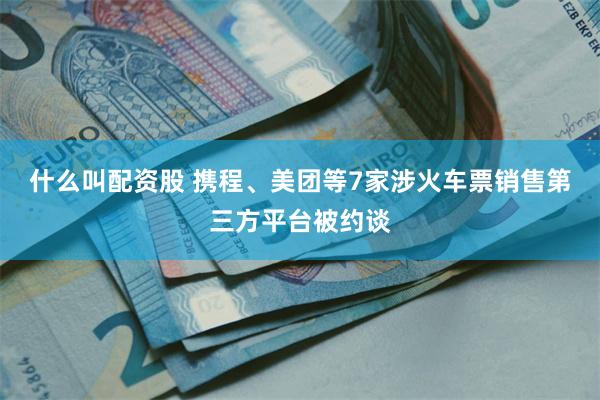 什么叫配资股 携程、美团等7家涉火车票销售第三方平台被约谈