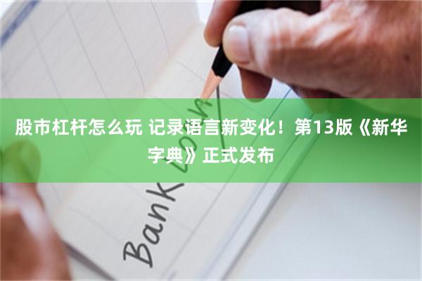 股市杠杆怎么玩 记录语言新变化!第13版《新华字典》正式发布