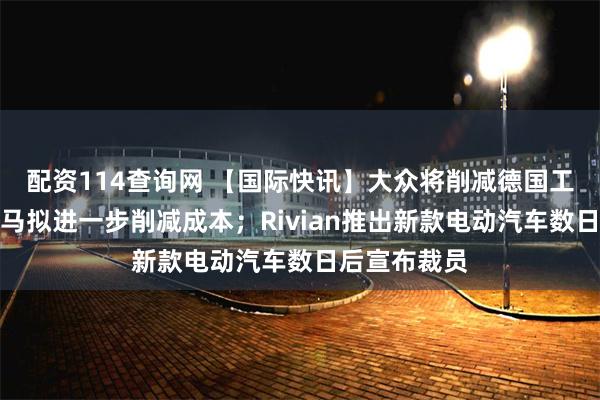 配资114查询网 【国际快讯】大众将削减德国工厂产能；宝马拟进一步削减成本；Rivian推出新款电动汽车数日后宣布裁员