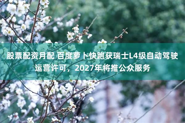 股票配资月配 百度萝卜快跑获瑞士L4级自动驾驶运营许可，2027年将推公众服务