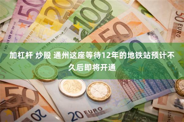 加杠杆 炒股 通州这座等待12年的地铁站预计不久后即将开通