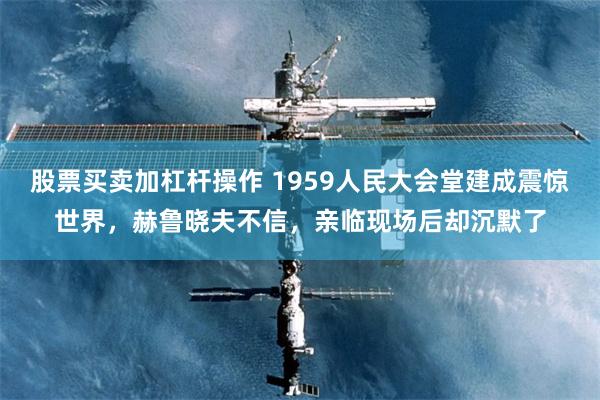 股票买卖加杠杆操作 1959人民大会堂建成震惊世界，赫鲁晓夫不信，亲临现场后却沉默了