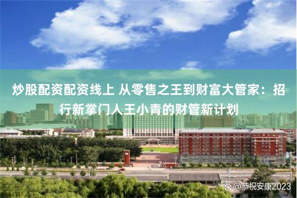 炒股配资配资线上 从零售之王到财富大管家：招行新掌门人王小青的财管新计划