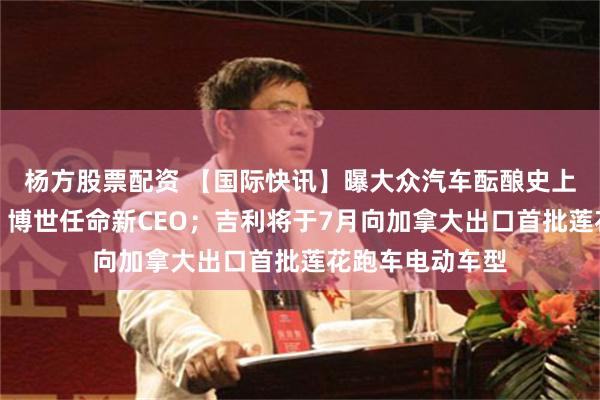 杨方股票配资 【国际快讯】曝大众汽车酝酿史上最大规模重组；博世任命新CEO；吉利将于7月向加拿大出口首批莲花跑车电动车型