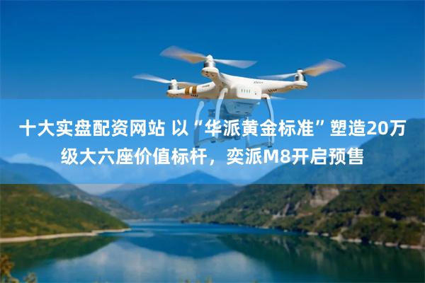十大实盘配资网站 以“华派黄金标准”塑造20万级大六座价值标杆，奕派M8开启预售