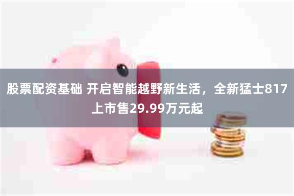 股票配资基础 开启智能越野新生活，全新猛士817上市售29.99万元起