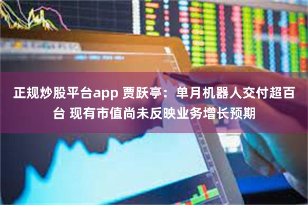 正规炒股平台app 贾跃亭：单月机器人交付超百台 现有市值尚未反映业务增长预期