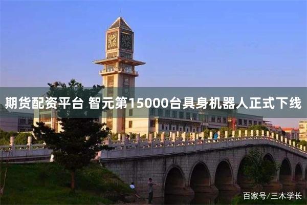 期货配资平台 智元第15000台具身机器人正式下线