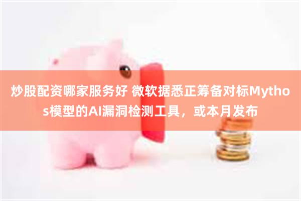 炒股配资哪家服务好 微软据悉正筹备对标Mythos模型的AI漏洞检测工具,或本月发布