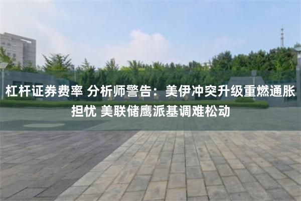 杠杆证券费率 分析师警告：美伊冲突升级重燃通胀担忧 美联储鹰派基调难松动