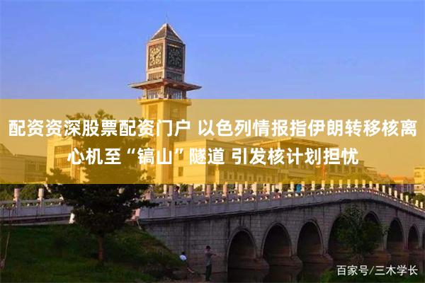 配资资深股票配资门户 以色列情报指伊朗转移核离心机至“镐山”隧道 引发核计划担忧