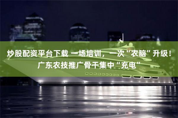 炒股配资平台下载 一场培训,一次“农脑”升级!广东农技推广骨干集中“充电”