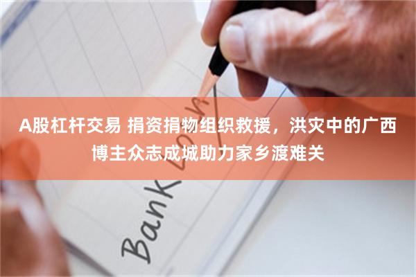 A股杠杆交易 捐资捐物组织救援,洪灾中的广西博主众志成城助力家乡渡难关
