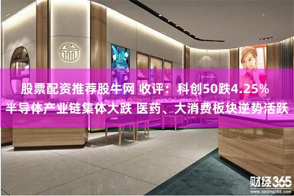 股票配资推荐股牛网 收评：科创50跌4.25% 半导体产业链集体大跌 医药、大消费板块逆势活跃