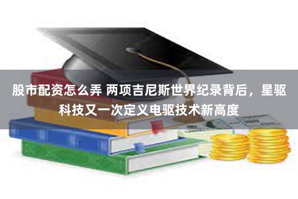 股市配资怎么弄 两项吉尼斯世界纪录背后，星驱科技又一次定义电驱技术新高度