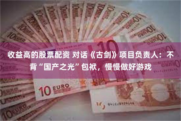收益高的股票配资 对话《古剑》项目负责人：不背“国产之光”包袱，慢慢做好游戏