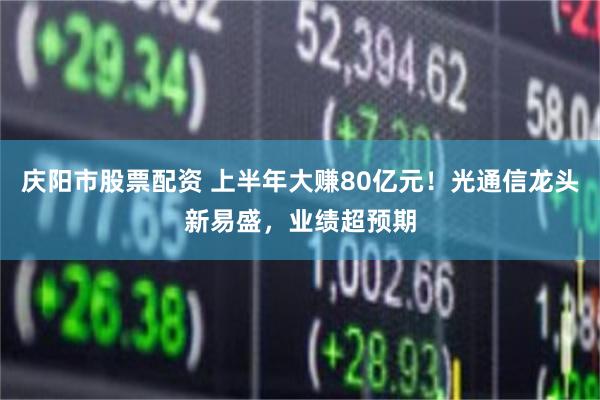 庆阳市股票配资 上半年大赚80亿元！光通信龙头新易盛，业绩超预期