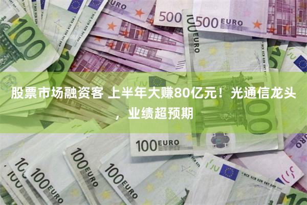 股票市场融资客 上半年大赚80亿元！光通信龙头，业绩超预期