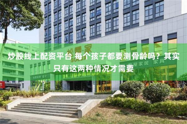 炒股线上配资平台 每个孩子都要测骨龄吗？其实只有这两种情况才需要
