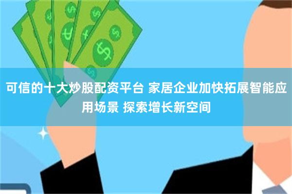 可信的十大炒股配资平台 家居企业加快拓展智能应用场景 探索增长新空间