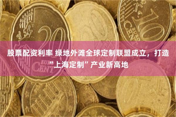股票配资利率 绿地外滩全球定制联盟成立，打造“上海定制”产业新高地
