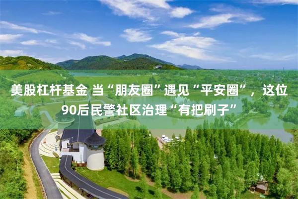 美股杠杆基金 当“朋友圈”遇见“平安圈”，这位90后民警社区治理“有把刷子”