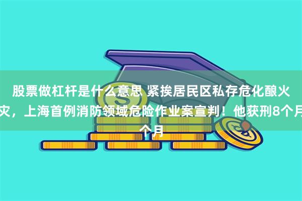 股票做杠杆是什么意思 紧挨居民区私存危化酿火灾，上海首例消防领域危险作业案宣判！他获刑8个月