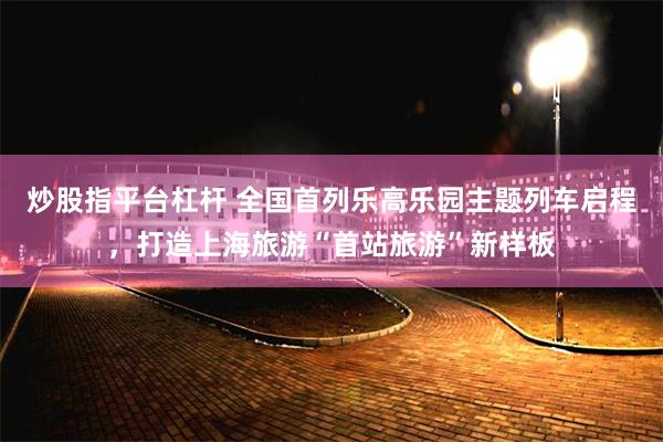 炒股指平台杠杆 全国首列乐高乐园主题列车启程，打造上海旅游“首站旅游”新样板