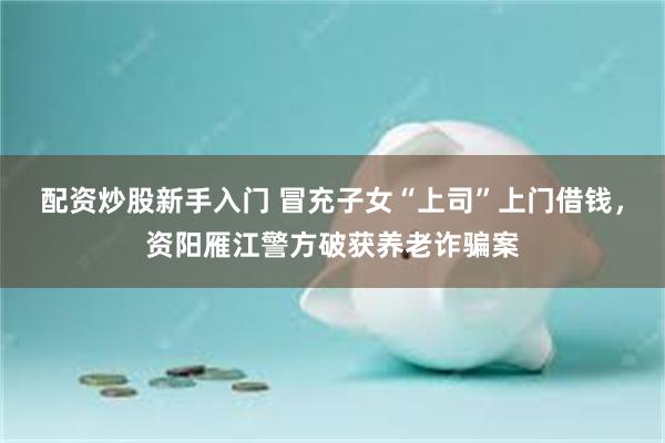 配资炒股新手入门 冒充子女“上司”上门借钱,资阳雁江警方破获养老诈骗案