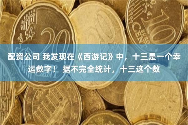 配资公司 我发现在《西游记》中,十三是一个幸运数字! 据不完全统计,十三这个数