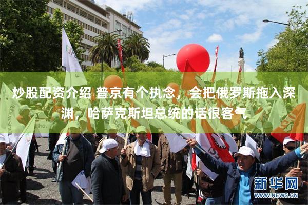 炒股配资介绍 普京有个执念，会把俄罗斯拖入深渊，哈萨克斯坦总统的话很客气