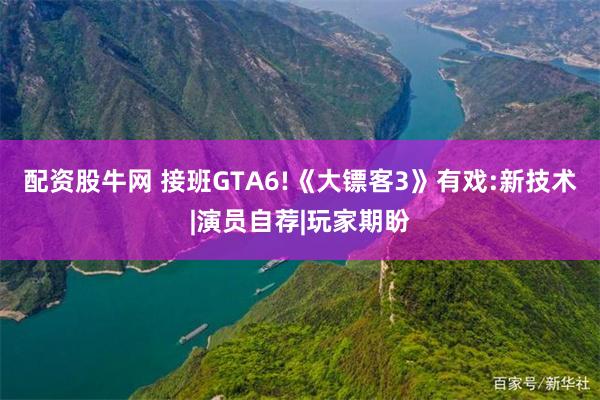 配资股牛网 接班GTA6!《大镖客3》有戏:新技术|演员自荐|玩家期盼