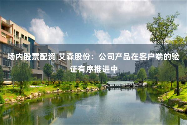 场内股票配资 艾森股份：公司产品在客户端的验证有序推进中