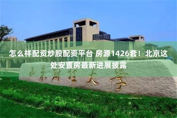 怎么样配资炒股配资平台 房源1426套！北京这处安置房最新进展披露