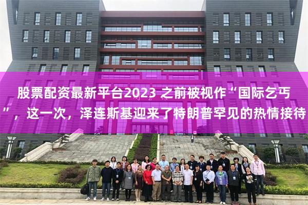 股票配资最新平台2023 之前被视作“国际乞丐”,这一次,泽连斯基迎来了特朗普罕见的热情接待
