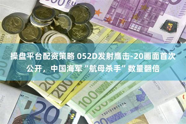 操盘平台配资策略 052D发射鹰击-20画面首次公开，中国海军“航母杀手”数量翻倍