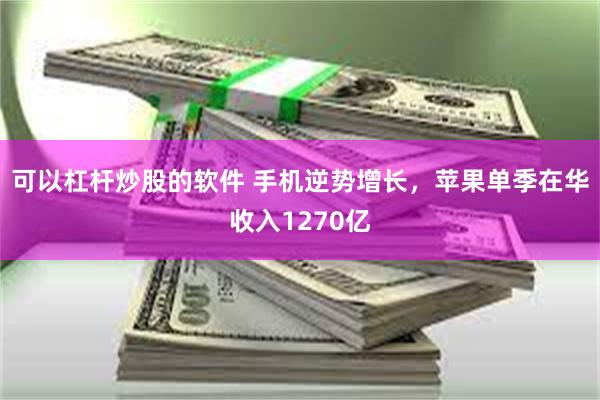 可以杠杆炒股的软件 手机逆势增长，苹果单季在华收入1270亿