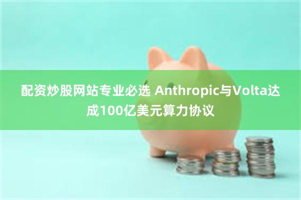 配资炒股网站专业必选 Anthropic与Volta达成100亿美元算力协议