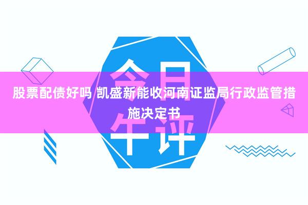 股票配债好吗 凯盛新能收河南证监局行政监管措施决定书