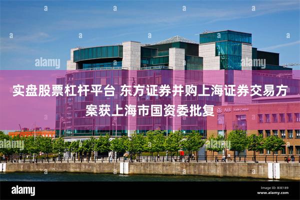 实盘股票杠杆平台 东方证券并购上海证券交易方案获上海市国资委批复