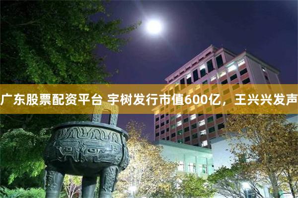 广东股票配资平台 宇树发行市值600亿，王兴兴发声