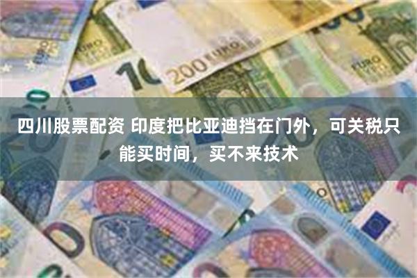 四川股票配资 印度把比亚迪挡在门外，可关税只能买时间，买不来技术