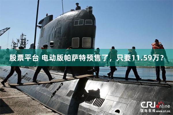 股票平台 电动版帕萨特预售了，只要11.59万？