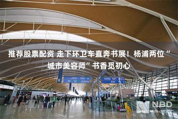 推荐股票配资 走下环卫车直奔书展！杨浦两位“城市美容师”书香觅初心
