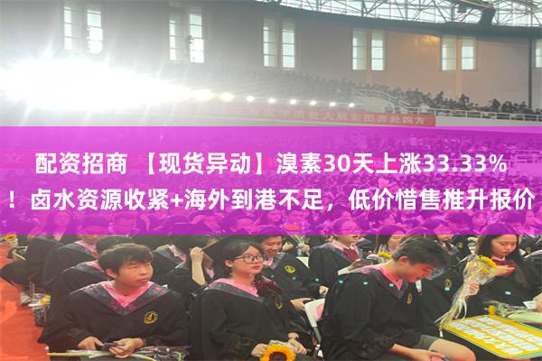 配资招商 【现货异动】溴素30天上涨33.33%!卤水资源收紧+海外到港不足,低价惜售推升报价