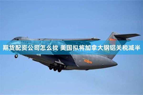 期货配资公司怎么找 美国拟将加拿大钢铝关税减半