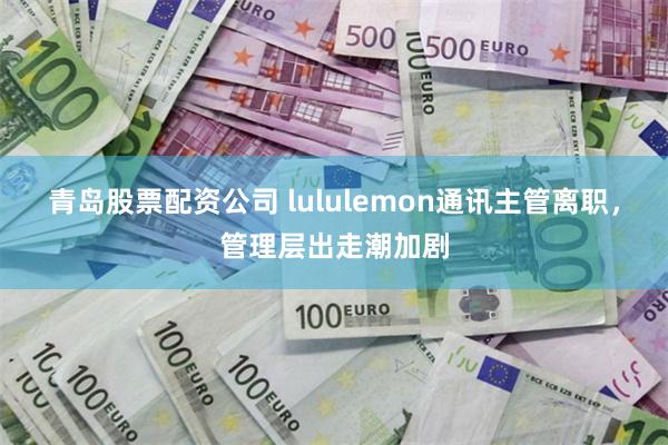 青岛股票配资公司 lululemon通讯主管离职，管理层出走潮加剧